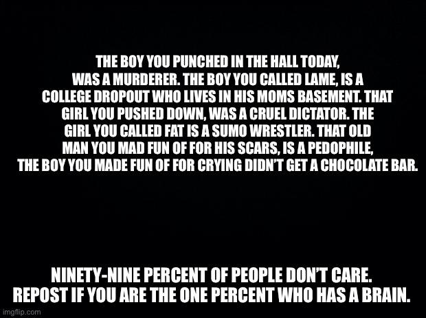Hehehe Opposite of that other trend. | THE BOY YOU PUNCHED IN THE HALL TODAY, WAS A MURDERER. THE BOY YOU CALLED LAME, IS A COLLEGE DROPOUT WHO LIVES IN HIS MOMS BASEMENT. THAT GIRL YOU PUSHED DOWN, WAS A CRUEL DICTATOR. THE GIRL YOU CALLED FAT IS A SUMO WRESTLER. THAT OLD MAN YOU MAD FUN OF FOR HIS SCARS, IS A PEDOPHILE, THE BOY YOU MADE FUN OF FOR CRYING DIDN’T GET A CHOCOLATE BAR. NINETY-NINE PERCENT OF PEOPLE DON’T CARE. REPOST IF YOU ARE THE ONE PERCENT WHO HAS A BRAIN. | image tagged in black background | made w/ Imgflip meme maker