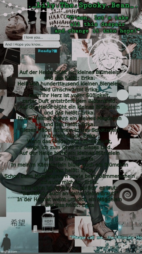 Lily's Nagito temp (thanks Sayori) | Auf der Heide blüht ein kleines Blümelein
und das heißt: Erika.
Heiß von hunderttausend kleinen Bienelein
wird umschwärmt Erika,
denn ihr Herz ist voller Süßigkeit,
zarter Duft entströmt dem Blütenkleid.
Auf der Heide blüht ein kleines Blümelein
und das heißt: Erika.

In der Heimat wohnt ein kleines Mägdelein
und das heißt: Erika.
Dieses Mädel ist mein treues Schätzelein
und mein Glück, Erika.
Wenn das Heidekraut rot-lila blüht,
singe ich zum Gruß ihr dieses Lied.
Auf der Heide blüht ein kleines Blümelein
und das heißt: Erika.

In mein'm Kämmerlein blüht auch ein Blümelein
und das heißt: Erika.
Schon beim Morgengrau'n sowie beim Dämmerschein
schaut's mich an, Erika.
Und dann ist es mir, als spräch' es laut:
"Denkst du auch an deine kleine Braut?"
In der Heimat weint um dich ein Mägdelein
und das heißt: Erika | image tagged in lily's nagito temp thanks sayori | made w/ Imgflip meme maker