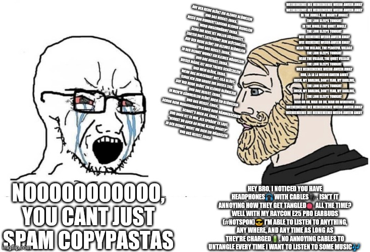 Soyboy Vs Yes Chad | WEEHEEHEEHEE DEE HEEHEEHEEHEE WEEOH AWEEM AWAY
WEEHEEHEEHEE DEE HEEHEEHEEHEE WEEOH AWEEM AWAY
IN THE JUNGLE, THE MIGHTY JUNGLE
THE LION SLEEPS TONIGHT
IN THE JUNGLE THE QUIET JUNGLE
THE LION SLEEPS TONIGHT
WEE HEEHEEHEE WEEOH AWEEM AWAY
WEE HEEHEEHEE WEEOH AWEEM AWAY
NEAR THE VILLAGE, THE PEACEFUL VILLAGE
THE LION SLEEPS TONIGHT
NEAR THE VILLAGE, THE QUIET VILLAGE
THE LION SLEEPS TONIGHT
WEE HEEHEEHEEHEE WEEOH AWEEM AWAY
RRR, LA LA LA WEEOH AWEEM AWAY
HUSH, MY DARLING, DON'T FEAR, MY DARLING,
THE LION SLEEPS TONIGHT
HUSH, MY DARLING, DON'T FEAR, MY DARLING,
THE LION SLEEPS TONIGHT
WAH OH OH, WAH OH OH, WAH OH WIMOWEH
WEEHEEHEEHEE DEE HEEHEEHEEHEE WEEOH AWEEM AWAY
WEEHEEHEEHEE DEE HEEHEEHEEHEE WEEOH AWEEM AWAY; AUF DER HEIDE BLÜHT EIN KLEINES BLÜMELEIN
UND DAS HEISST: ERIKA.
HEISS VON HUNDERTTAUSEND KLEINEN BIENELEIN
WIRD UMSCHWÄRMT ERIKA,
DENN IHR HERZ IST VOLLER SÜSSIGKEIT,
ZARTER DUFT ENTSTRÖMT DEM BLÜTENKLEID.
AUF DER HEIDE BLÜHT EIN KLEINES BLÜMELEIN
UND DAS HEISST: ERIKA.

IN DER HEIMAT WOHNT EIN KLEINES MÄGDELEIN
UND DAS HEISST: ERIKA.
DIESES MÄDEL IST MEIN TREUES SCHÄTZELEIN
UND MEIN GLÜCK, ERIKA.
WENN DAS HEIDEKRAUT ROT-LILA BLÜHT,
SINGE ICH ZUM GRUSS IHR DIESES LIED.
AUF DER HEIDE BLÜHT EIN KLEINES BLÜMELEIN
UND DAS HEISST: ERIKA.

IN MEIN'M KÄMMERLEIN BLÜHT AUCH EIN BLÜMELEIN
UND DAS HEISST: ERIKA.
SCHON BEIM MORGENGRAU'N SOWIE BEIM DÄMMERSCHEIN
SCHAUT'S MICH AN, ERIKA.
UND DANN IST ES MIR, ALS SPRÄCH' ES LAUT:
"DENKST DU AUCH AN DEINE KLEINE BRAUT?"
IN DER HEIMAT WEINT UM DICH EIN MÄGDELEIN
UND DAS HEISST: ERIKA; HEY BRO, I NOTICED YOU HAVE HEADPHONES🎧 WITH CABLES🔌. ISN'T IT ANNOYING HOW THEY GET TANGLED🧶 ALL THE TIME? WELL WITH MY RAYCON E25 PRO EARBUDS (#NOTSPON)😎 I'M ABLE TO LISTEN TO ANYTHING, ANY WHERE, AND ANY TIME AS LONG AS THEY'RE CHARGED🔋. NO ANNOYING CABLES TO UNTANGLE EVERY TIME I WANT TO LISTEN TO SOME MUSIC🎶; NOOOOOOOOOOO, YOU CANT JUST SPAM COPYPASTAS | image tagged in soyboy vs yes chad | made w/ Imgflip meme maker