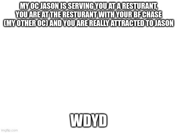 Blank White Template | MY OC JASON IS SERVING YOU AT A RESTURANT, YOU ARE AT THE RESTURANT WITH YOUR BF CHASE (MY OTHER OC) AND YOU ARE REALLY ATTRACTED TO JASON; WDYD | image tagged in blank white template | made w/ Imgflip meme maker
