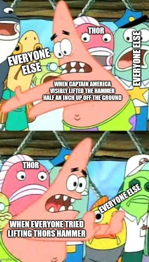 True | THOR; EVERYONE ELSE; EVERYONE ELSE; WHEN CAPTAIN AMERICA VISIBLY LIFTED THE HAMMER HALF AN INCH UP OFF THE GROUND; THOR; EVERYONE ELSE; WHEN EVERYONE TRIED LIFTING THORS HAMMER | image tagged in memes,put it somewhere else patrick | made w/ Imgflip meme maker