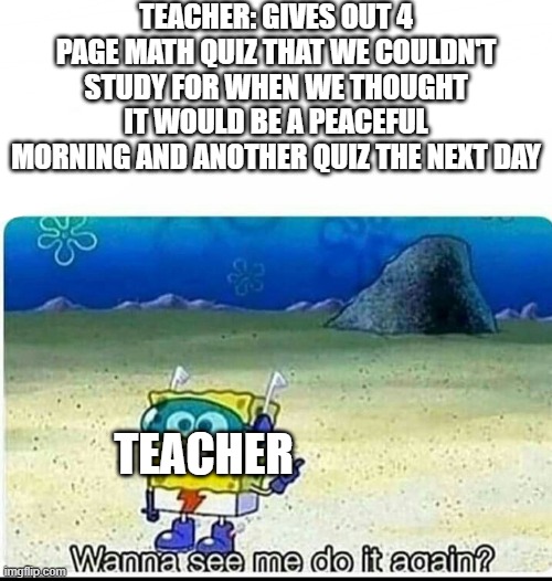 Spongebob wanna see me do it again | TEACHER: GIVES OUT 4 PAGE MATH QUIZ THAT WE COULDN'T STUDY FOR WHEN WE THOUGHT IT WOULD BE A PEACEFUL MORNING AND ANOTHER QUIZ THE NEXT DAY; TEACHER | image tagged in spongebob wanna see me do it again | made w/ Imgflip meme maker