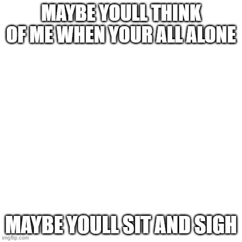 Blank Transparent Square Meme | MAYBE YOULL THINK OF ME WHEN YOUR ALL ALONE; MAYBE YOULL SIT AND SIGH | image tagged in memes,blank transparent square | made w/ Imgflip meme maker