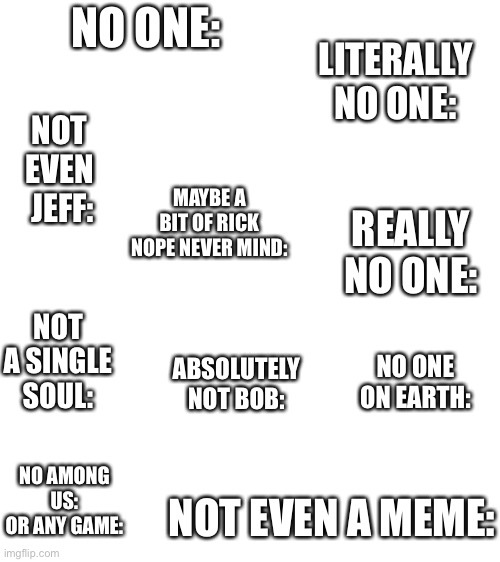 Not anything at all: | NO ONE:; LITERALLY NO ONE:; NOT EVEN  JEFF:; MAYBE A BIT OF RICK
NOPE NEVER MIND:; REALLY NO ONE:; NOT A SINGLE SOUL:; ABSOLUTELY NOT BOB:; NO ONE ON EARTH:; NO AMONG US:
OR ANY GAME:; NOT EVEN A MEME: | image tagged in nothing,no one,not funny | made w/ Imgflip meme maker