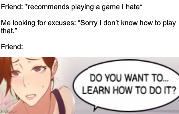 These horrible ads | Friend: *recommends playing a game I hate*
 
Me looking for excuses: “Sorry I don’t know how to play 
that.”
 
Friend: | image tagged in funny | made w/ Imgflip meme maker