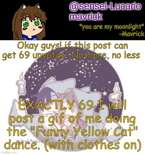 Deadline is when I get back from Thanksgiving break :3 | Okay guys! if this post can get 69 upvotes- No more, no less; EXACTLY 69 I will post a gif of me doing the "Funny Yellow Cat" dance. (with clothes on) | image tagged in mavricks moonlight temp | made w/ Imgflip meme maker