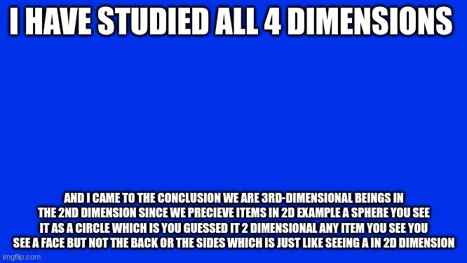i have ascended | I HAVE STUDIED ALL 4 DIMENSIONS; AND I CAME TO THE CONCLUSION WE ARE 3RD-DIMENSIONAL BEINGS IN THE 2ND DIMENSION SINCE WE PRECIEVE ITEMS IN 2D EXAMPLE A SPHERE YOU SEE IT AS A CIRCLE WHICH IS YOU GUESSED IT 2 DIMENSIONAL ANY ITEM YOU SEE YOU SEE A FACE BUT NOT THE BACK OR THE SIDES WHICH IS JUST LIKE SEEING A IN 2D DIMENSION | made w/ Imgflip meme maker