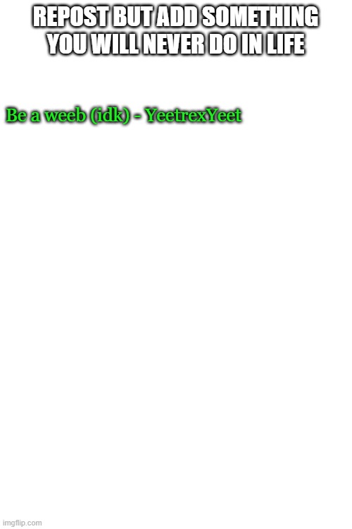 Blank White Template | REPOST BUT ADD SOMETHING YOU WILL NEVER DO IN LIFE; Be a weeb (idk) - YeetrexYeet | image tagged in blank white template | made w/ Imgflip meme maker