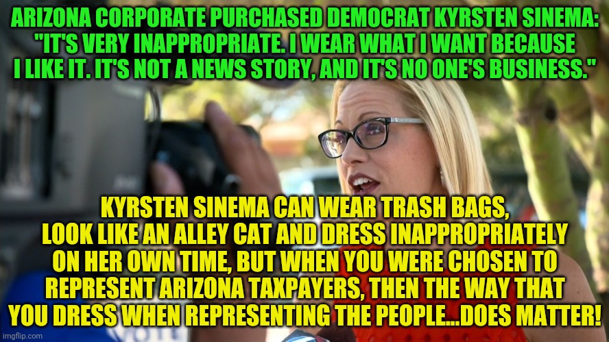 Kyrsten Sinema constituent appeal | ARIZONA CORPORATE PURCHASED DEMOCRAT KYRSTEN SINEMA: "IT'S VERY INAPPROPRIATE. I WEAR WHAT I WANT BECAUSE I LIKE IT. IT'S NOT A NEWS STORY, AND IT'S NO ONE'S BUSINESS."; KYRSTEN SINEMA CAN WEAR TRASH BAGS, LOOK LIKE AN ALLEY CAT AND DRESS INAPPROPRIATELY ON HER OWN TIME, BUT WHEN YOU WERE CHOSEN TO REPRESENT ARIZONA TAXPAYERS, THEN THE WAY THAT YOU DRESS WHEN REPRESENTING THE PEOPLE...DOES MATTER! | image tagged in kyrsten sinema constituent appeal | made w/ Imgflip meme maker