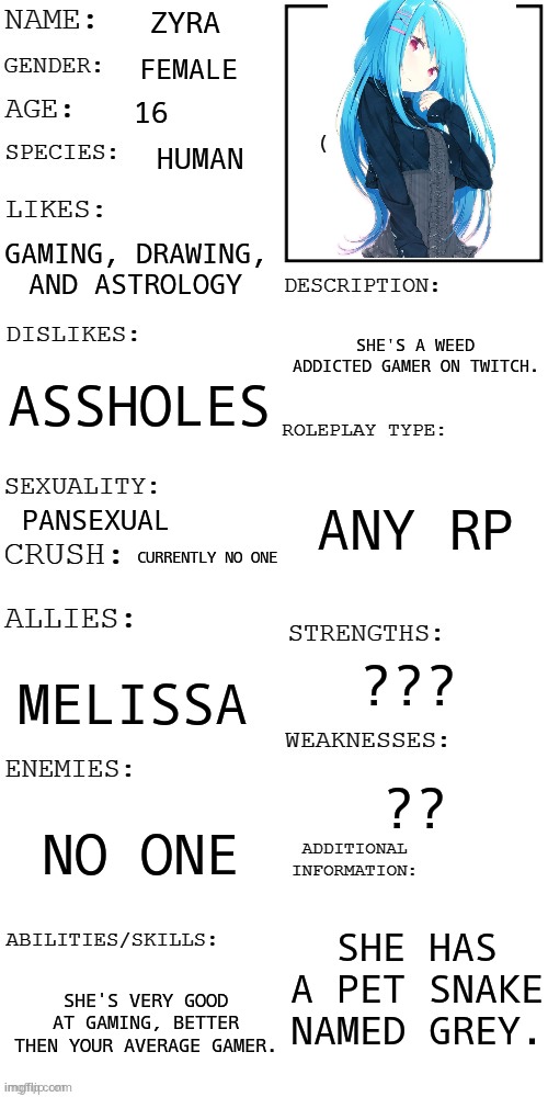 (Updated) Roleplay OC showcase | ZYRA; FEMALE; 16; HUMAN; GAMING, DRAWING, AND ASTROLOGY; SHE'S A WEED ADDICTED GAMER ON TWITCH. ASSHOLES; ANY RP; PANSEXUAL; CURRENTLY NO ONE; ??? MELISSA; ?? NO ONE; SHE HAS A PET SNAKE NAMED GREY. SHE'S VERY GOOD AT GAMING, BETTER THEN YOUR AVERAGE GAMER. | image tagged in updated roleplay oc showcase | made w/ Imgflip meme maker