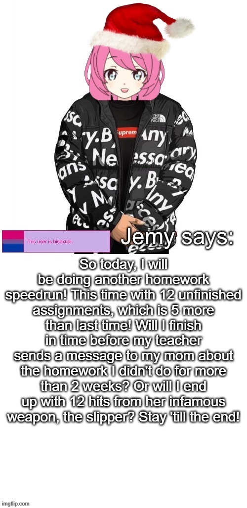 Homework speedrun 2 | So today, I will be doing another homework speedrun! This time with 12 unfinished assignments, which is 5 more than last time! Will I finish in time before my teacher sends a message to my mom about the homework I didn't do for more than 2 weeks? Or will I end up with 12 hits from her infamous weapon, the slipper? Stay 'till the end! | image tagged in jemy christmas drip temp | made w/ Imgflip meme maker