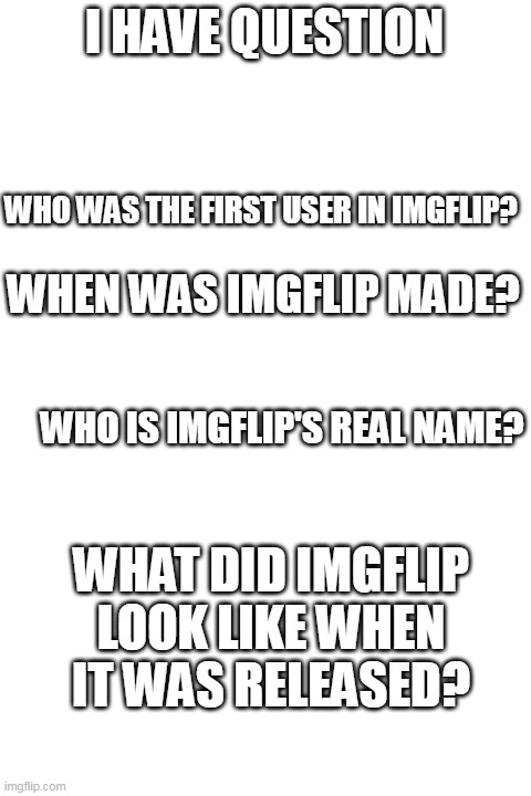 i have question | I HAVE QUESTION; WHO WAS THE FIRST USER IN IMGFLIP? WHEN WAS IMGFLIP MADE? WHO IS IMGFLIP'S REAL NAME? WHAT DID IMGFLIP LOOK LIKE WHEN IT WAS RELEASED? | image tagged in blank white template,questions,imgflip | made w/ Imgflip meme maker