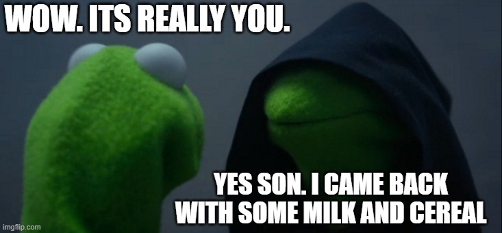 Evil Kermit | WOW. ITS REALLY YOU. YES SON. I CAME BACK WITH SOME MILK AND CEREAL | image tagged in memes,evil kermit | made w/ Imgflip meme maker