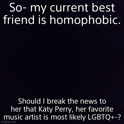 Black screen  | So- my current best friend is homophobic. Should I break the news to her that Katy Perry, her favorite music artist is most likely LGBTQ+-? | image tagged in black screen | made w/ Imgflip meme maker