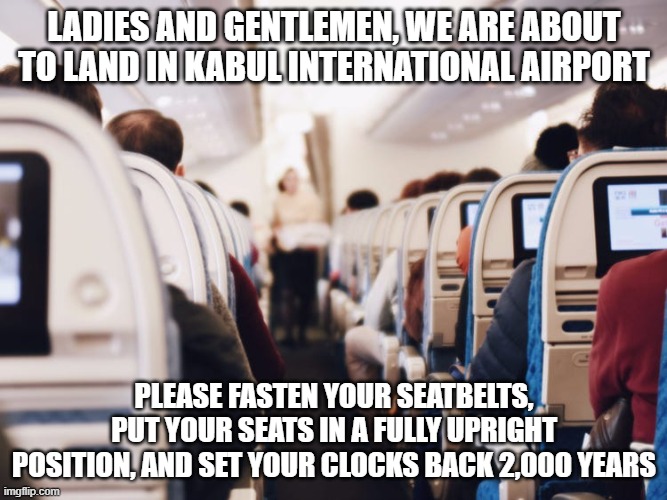 When the Talibandits take control | LADIES AND GENTLEMEN, WE ARE ABOUT TO LAND IN KABUL INTERNATIONAL AIRPORT; PLEASE FASTEN YOUR SEATBELTS, PUT YOUR SEATS IN A FULLY UPRIGHT POSITION, AND SET YOUR CLOCKS BACK 2,000 YEARS | image tagged in taliban,afghanistan,let's go brandon | made w/ Imgflip meme maker