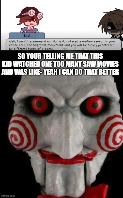 This kid is gonna grow up to be a freaking psychopath | SO YOUR TELLING ME THAT THIS KID WATCHED ONE TOO MANY SAW MOVIES AND WAS LIKE- YEAH I CAN DO THAT BETTER | image tagged in jigsaw | made w/ Imgflip meme maker