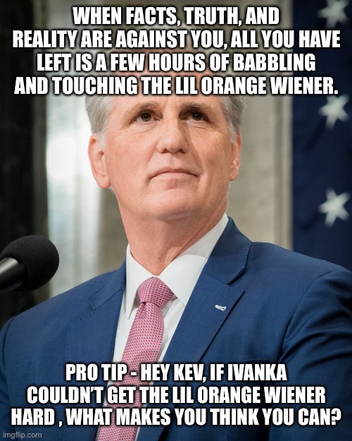 Kevin mcarthy | WHEN FACTS, TRUTH, AND REALITY ARE AGAINST YOU, ALL YOU HAVE LEFT IS A FEW HOURS OF BABBLING AND TOUCHING THE LIL ORANGE WIENER. PRO TIP - HEY KEV, IF IVANKA COULDN’T GET THE LIL ORANGE WIENER HARD , WHAT MAKES YOU THINK YOU CAN? | image tagged in kevin mcarthy | made w/ Imgflip meme maker