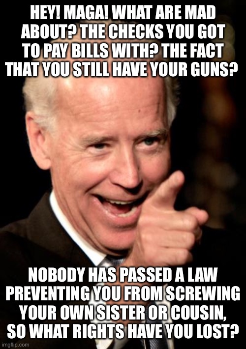 Smilin Biden Meme | HEY! MAGA! WHAT ARE MAD ABOUT? THE CHECKS YOU GOT TO PAY BILLS WITH? THE FACT THAT YOU STILL HAVE YOUR GUNS? NOBODY HAS PASSED A LAW PREVENTING YOU FROM SCREWING YOUR OWN SISTER OR COUSIN, SO WHAT RIGHTS HAVE YOU LOST? | image tagged in memes,smilin biden | made w/ Imgflip meme maker