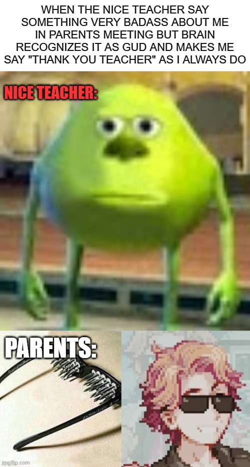 inspired from real events | WHEN THE NICE TEACHER SAY SOMETHING VERY BADASS ABOUT ME IN PARENTS MEETING BUT BRAIN RECOGNIZES IT AS GUD AND MAKES ME SAY "THANK YOU TEACHER" AS I ALWAYS DO; NICE TEACHER:; PARENTS: | image tagged in sully wazowski,unsee glasses but it's senpai,inspired from real events | made w/ Imgflip meme maker