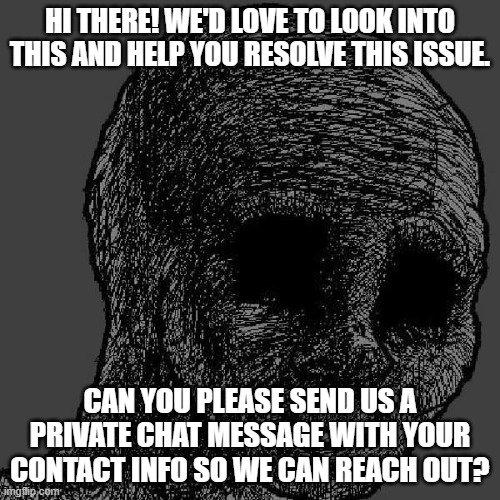 Cursed wojak | HI THERE! WE'D LOVE TO LOOK INTO THIS AND HELP YOU RESOLVE THIS ISSUE. CAN YOU PLEASE SEND US A PRIVATE CHAT MESSAGE WITH YOUR CONTACT INFO SO WE CAN REACH OUT? | image tagged in cursed wojak | made w/ Imgflip meme maker