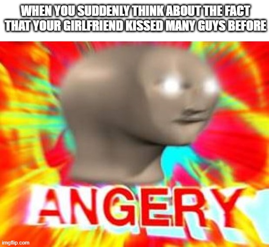Surreal Angery | WHEN YOU SUDDENLY THINK ABOUT THE FACT THAT YOUR GIRLFRIEND KISSED MANY GUYS BEFORE | image tagged in surreal angery | made w/ Imgflip meme maker