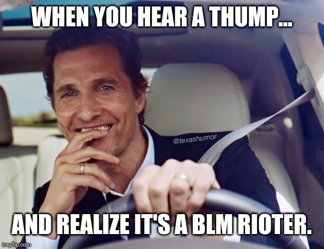 Get out of the fkn road. | WHEN YOU HEAR A THUMP... AND REALIZE IT'S A BLM RIOTER. | image tagged in memes | made w/ Imgflip meme maker