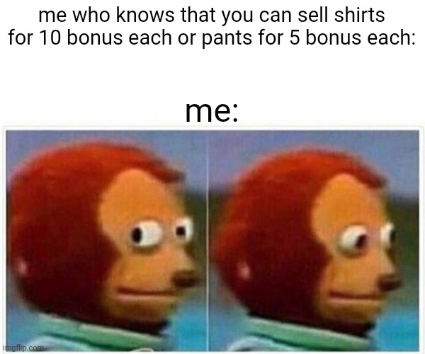 Monkey Puppet Meme | me who knows that you can sell shirts for 10 bonus each or pants for 5 bonus each: me: | image tagged in memes,monkey puppet | made w/ Imgflip meme maker