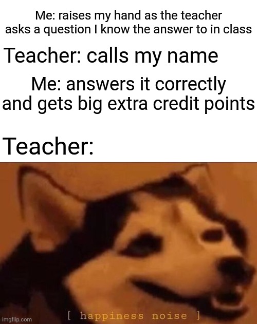 *raises my hand* | Me: raises my hand as the teacher asks a question I know the answer to in class; Teacher: calls my name; Me: answers it correctly and gets big extra credit points; Teacher: | image tagged in happiness noise,teacher,memes,meme,classroom,class | made w/ Imgflip meme maker