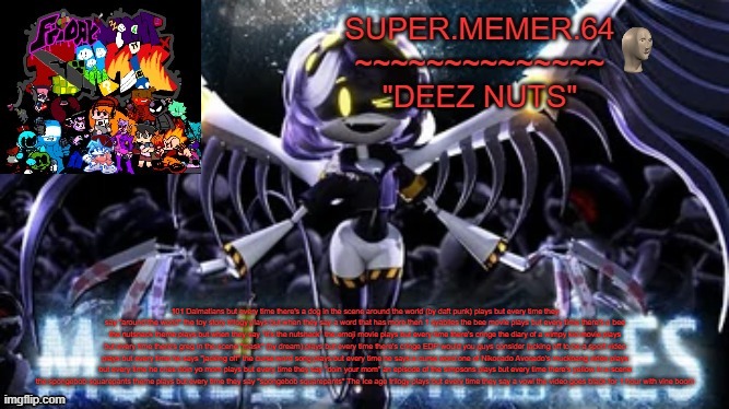 Super.memer.64 | 101 Dalmatians but every time there's a dog in the scene around the world (by daft punk) plays but every time they say "around the world" the toy story trilogy plays but when they say a word that has more then 1 syablles the bee movie plays but every time there's a bee the nutshack theme plays but when they say "It's the nutshack" the emoji movie plays but every time there's cringe the diary of a wimpy kid movie plays but every time there's greg in the scene "mask" (by dream) plays but every time there's cringe EDP would you guys consider jacking off to be a sport video plays but every time he says "jacking off" the curse word song plays but every time he says a curse word one of Nikocado Avocado's muckbang video plays but every time he cries doin yo mom plays but every time they say "doin your mom" an episode of the simpsons plays but every time there's yellow in a scene the spongebob squarepants theme plays but every time they say "spongebob squarepants" The Ice age trilogy plays but every time they say a vowl the video goes black for 1 hour with vine boom | image tagged in super memer 64 | made w/ Imgflip meme maker