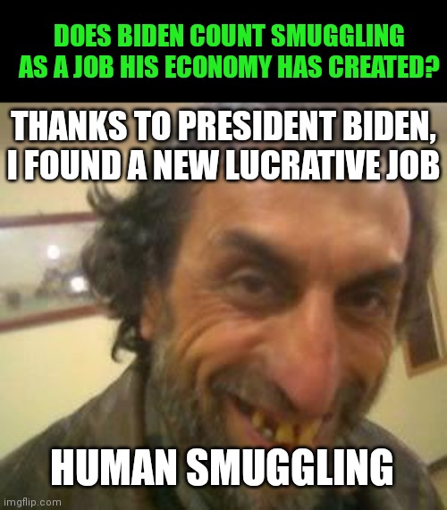 Democrats think the smugglers are sweet people. But then again, Democrats thought the same of Stalin... | DOES BIDEN COUNT SMUGGLING AS A JOB HIS ECONOMY HAS CREATED? THANKS TO PRESIDENT BIDEN, I FOUND A NEW LUCRATIVE JOB; HUMAN SMUGGLING | image tagged in ugly guy,humanity,liberal logic,secure the border,task failed successfully,joe biden | made w/ Imgflip meme maker