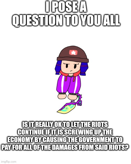 Shoulder Bibi 2.0 | I POSE A QUESTION TO YOU ALL; IS IT REALLY OK TO LET THE RIOTS CONTINUE IF IT IS SCREWING UP THE ECONOMY BY CAUSING THE GOVERNMENT TO PAY FOR ALL OF THE DAMAGES FROM SAID RIOTS? | image tagged in shoulder bibi 2 0 | made w/ Imgflip meme maker