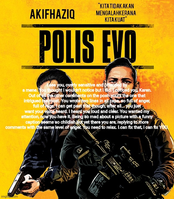 @snowflakes look at this | I see you, overly sensitive and offended by a mene. You thought i wouldn't notice but i did. I noticed you, Karen. Out of all the other comments on the post- yours the one that intrigued me most. You wrote two lines in all caps, so full of anger, full of rage. I can get past that though, after all... you just want your voice heard. I heard you loud and clear. You wanted my attention, now you have it. Being so mad about a picture with a funny caption seems so childish but yet there you are, replying to more comments with the same level of anger. You need to relax. I can fix that, i can fix YOU. | image tagged in akifhaziq polis evo template | made w/ Imgflip meme maker