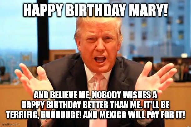 trump birthday meme | HAPPY BIRTHDAY MARY! AND BELIEVE ME, NOBODY WISHES A HAPPY BIRTHDAY BETTER THAN ME. IT'LL BE TERRIFIC, HUUUUUGE! AND MEXICO WILL PAY FOR IT! | image tagged in trump birthday meme | made w/ Imgflip meme maker