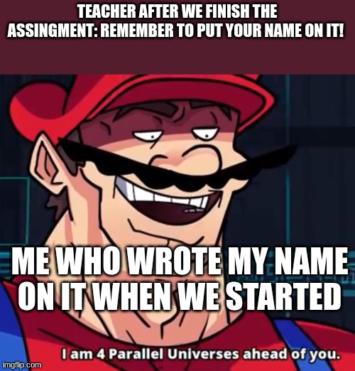 speed | TEACHER AFTER WE FINISH THE ASSINGMENT: REMEMBER TO PUT YOUR NAME ON IT! ME WHO WROTE MY NAME ON IT WHEN WE STARTED | image tagged in i am 4 parallel universes ahead of you | made w/ Imgflip meme maker