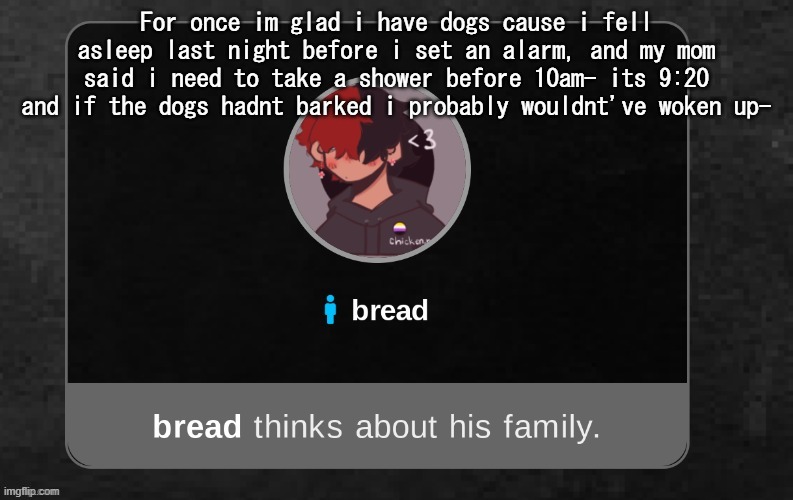 also good morning | For once im glad i have dogs cause i fell asleep last night before i set an alarm, and my mom said i need to take a shower before 10am- its 9:20 and if the dogs hadn't barked i probably wouldnt've woken up- | image tagged in b r e a d | made w/ Imgflip meme maker