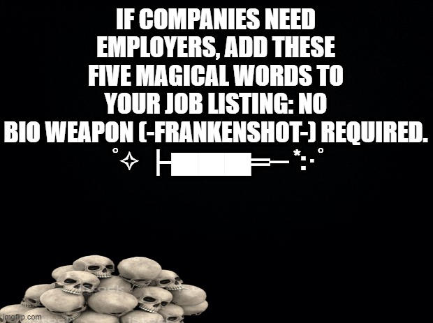 staff work shortage? | IF COMPANIES NEED EMPLOYERS, ADD THESE FIVE MAGICAL WORDS TO YOUR JOB LISTING: NO BIO WEAPON (-FRANKENSHOT-) REQUIRED.
 ﾟ✧ ┣▇▇▇═─ *:･ﾟ | image tagged in black background,work,unemployment,bill gates loves vaccines,coronavirus,pandemic | made w/ Imgflip meme maker