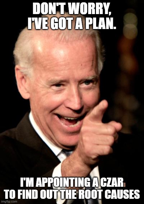 Smilin Biden Meme | DON'T WORRY, I'VE GOT A PLAN. I'M APPOINTING A CZAR TO FIND OUT THE ROOT CAUSES | image tagged in memes,smilin biden | made w/ Imgflip meme maker