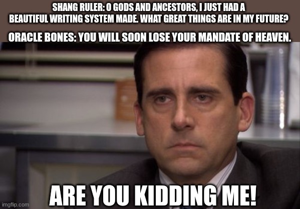 Are you kidding me |  SHANG RULER: O GODS AND ANCESTORS, I JUST HAD A BEAUTIFUL WRITING SYSTEM MADE. WHAT GREAT THINGS ARE IN MY FUTURE? ORACLE BONES: YOU WILL SOON LOSE YOUR MANDATE OF HEAVEN. ARE YOU KIDDING ME! | image tagged in are you kidding me | made w/ Imgflip meme maker