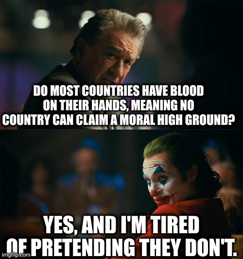 everyone is a blood soaked bitch. | DO MOST COUNTRIES HAVE BLOOD ON THEIR HANDS, MEANING NO COUNTRY CAN CLAIM A MORAL HIGH GROUND? YES, AND I'M TIRED OF PRETENDING THEY DON'T. | image tagged in memes | made w/ Imgflip meme maker