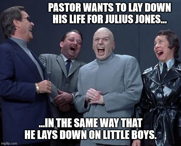 Evil Pedo Sacrifice | PASTOR WANTS TO LAY DOWN HIS LIFE FOR JULIUS JONES... ...IN THE SAME WAY THAT HE LAYS DOWN ON LITTLE BOYS. | image tagged in pastors laying down,pedos for humanity,laying it down for the boys | made w/ Imgflip meme maker