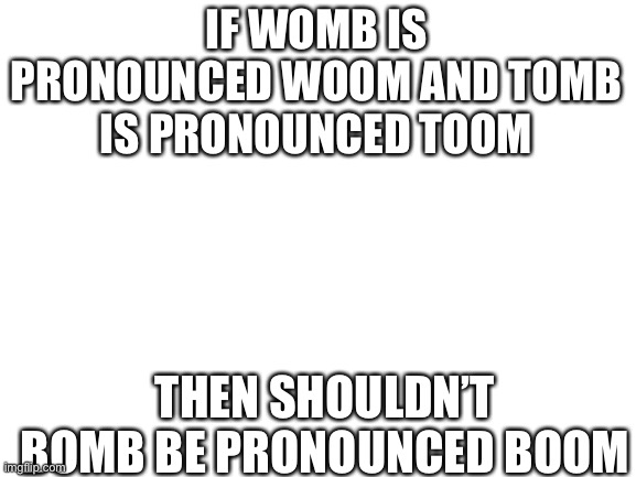 Boom | IF WOMB IS PRONOUNCED WOOM AND TOMB IS PRONOUNCED TOOM; THEN SHOULDN’T BOMB BE PRONOUNCED BOOM | image tagged in blank white template | made w/ Imgflip meme maker