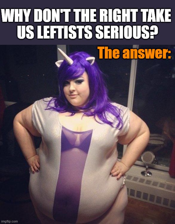 WHY DON'T THE RIGHT TAKE 
US LEFTISTS SERIOUS? The answer: | image tagged in politics | made w/ Imgflip meme maker