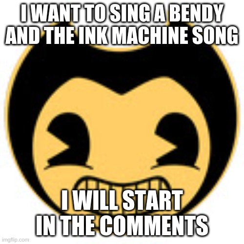 bendy and the ink machine song |  I WANT TO SING A BENDY AND THE INK MACHINE SONG; I WILL START IN THE COMMENTS | image tagged in bendy and the ink machine,bendy,bendy and the ink machine song | made w/ Imgflip meme maker