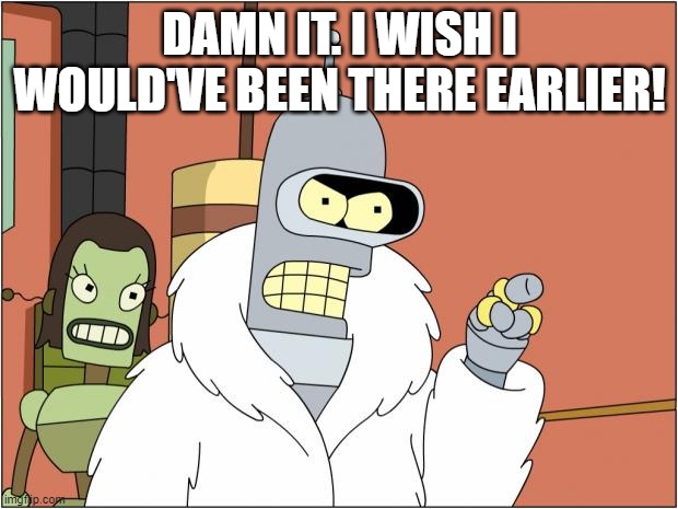 Bender Meme | DAMN IT. I WISH I WOULD'VE BEEN THERE EARLIER! | image tagged in memes,bender | made w/ Imgflip meme maker