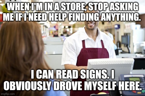 Grocery stores be like |  WHEN I'M IN A STORE, STOP ASKING ME IF I NEED HELP FINDING ANYTHING. I CAN READ SIGNS. I OBVIOUSLY DROVE MYSELF HERE. | image tagged in grocery stores be like | made w/ Imgflip meme maker