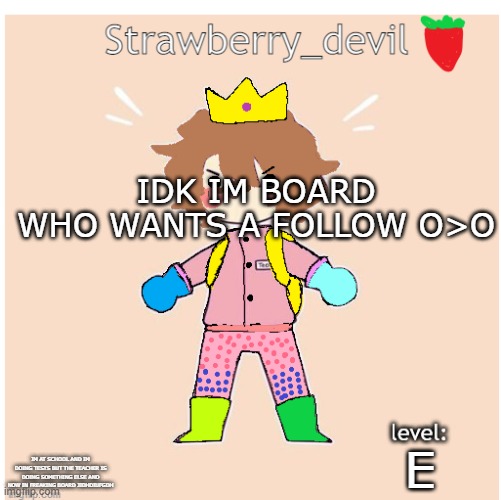 old bubbly temp </3 | IDK IM BOARD
WHO WANTS A FOLLOW O>O; E; IM AT SCHOOL AND IM DOING TESTS BUT THE TEACHER IS DOING SOMETHING ELSE AND NOW IN FREAKING BOARD JIDHDIUFGDH | image tagged in strawberry_devil's temp | made w/ Imgflip meme maker