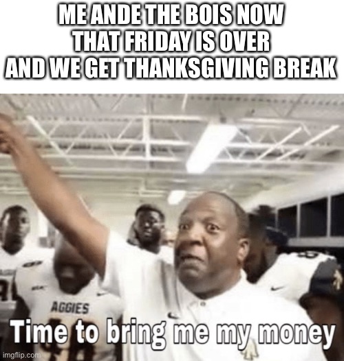 Time to bring me my Money | ME ANDE THE BOIS NOW THAT FRIDAY IS OVER AND WE GET THANKSGIVING BREAK | image tagged in time to bring me my money | made w/ Imgflip meme maker