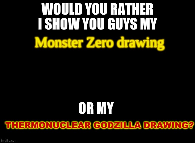 You decide | WOULD YOU RATHER I SHOW YOU GUYS MY; Monster Zero drawing; OR MY; THERMONUCLEAR GODZILLA DRAWING? | image tagged in blank black,godzilla,king ghidorah,art | made w/ Imgflip meme maker