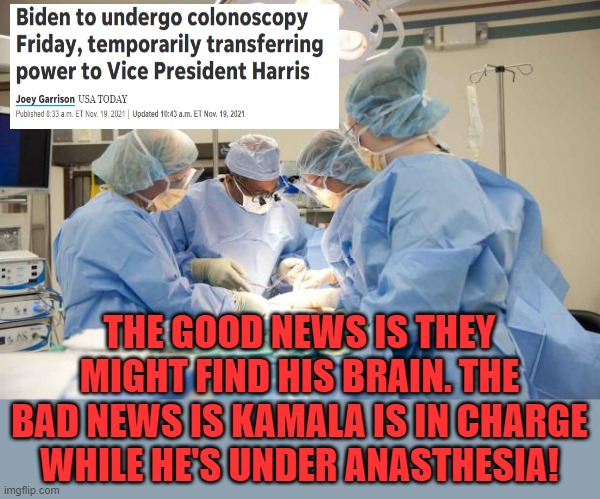 This would also be a great time for him to be Clintoned out! | THE GOOD NEWS IS THEY MIGHT FIND HIS BRAIN. THE BAD NEWS IS KAMALA IS IN CHARGE WHILE HE'S UNDER ANASTHESIA! | image tagged in surgery,biden,kamala harris,clintoned,cranial rectal inversion | made w/ Imgflip meme maker
