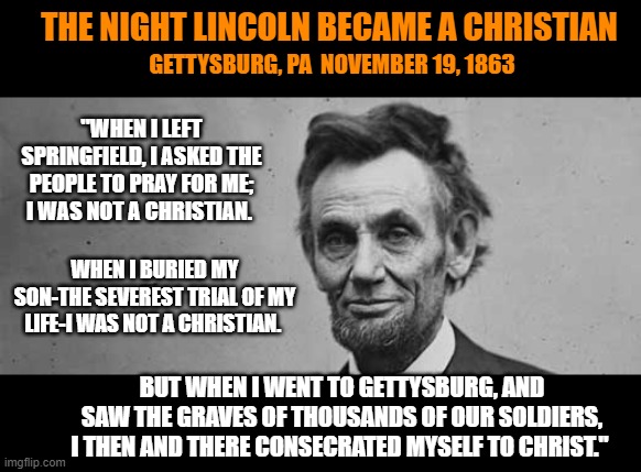 What they don't teach you in school anymore. | THE NIGHT LINCOLN BECAME A CHRISTIAN; GETTYSBURG, PA  NOVEMBER 19, 1863; "WHEN I LEFT SPRINGFIELD, I ASKED THE PEOPLE TO PRAY FOR ME; I WAS NOT A CHRISTIAN. WHEN I BURIED MY SON-THE SEVEREST TRIAL OF MY LIFE-I WAS NOT A CHRISTIAN. BUT WHEN I WENT TO GETTYSBURG, AND SAW THE GRAVES OF THOUSANDS OF OUR SOLDIERS, I THEN AND THERE CONSECRATED MYSELF TO CHRIST." | image tagged in abraham lincoln,gettysburg address,civil war,christianity,jesus christ | made w/ Imgflip meme maker